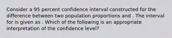 Consider a 95 percent confidence interval constructed for the difference between two population proportions and . The interval for is given as . Which of the following is an appropriate interpretation of the confidence level?