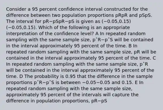 Consider a 95 percent confidence interval constructed for the difference between two population proportions pRpR and pSpS. The interval for pR−pSpR−pS is given as (−0.05,0.15)(−0.05,0.15). Which of the following is an appropriate interpretation of the confidence level? A In repeated random sampling with the same sample size, pˆR−pˆS will be contained in the interval approximately 95 percent of the time. B In repeated random sampling with the same sample size, pR will be contained in the interval approximately 95 percent of the time. C In repeated random sampling with the same sample size, pˆR will be contained in the interval approximately 95 percent of the time. D The probability is 0.95 that the difference in the sample proportions pˆR−pˆS is between −0.05−0.05 and 0.15. E In repeated random sampling with the same sample size, approximately 95 percent of the intervals will capture the difference in population proportions, pR−pS