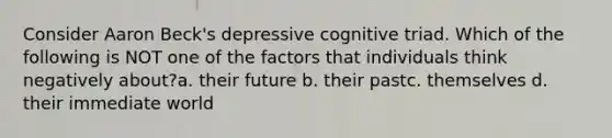 Consider Aaron Beck's depressive cognitive triad. Which of the following is NOT one of the factors that individuals think negatively about?a. their future b. their pastc. themselves d. their immediate world