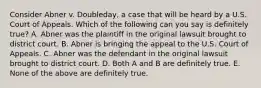 Consider Abner v. Doubleday, a case that will be heard by a U.S. Court of Appeals. Which of the following can you say is definitely true? A. Abner was the plaintiff in the original lawsuit brought to district court. B. Abner is bringing the appeal to the U.S. Court of Appeals. C. Abner was the defendant in the original lawsuit brought to district court. D. Both A and B are definitely true. E. None of the above are definitely true.