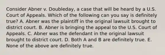 Consider Abner v. Doubleday, a case that will be heard by a U.S. Court of Appeals. Which of the following can you say is definitely true? A. Abner was the plaintiff in the original lawsuit brought to district court. B. Abner is bringing the appeal to the U.S. Court of Appeals. C. Abner was the defendant in the original lawsuit brought to district court. D. Both A and B are definitely true. E. None of the above are definitely true.