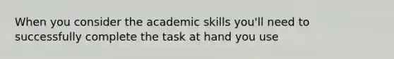 When you consider the academic skills you'll need to successfully complete the task at hand you use