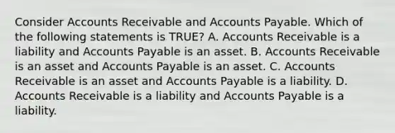 Consider Accounts Receivable and Accounts Payable. Which of the following statements is​ TRUE? A. Accounts Receivable is a liability and Accounts Payable is an asset. B. Accounts Receivable is an asset and Accounts Payable is an asset. C. Accounts Receivable is an asset and Accounts Payable is a liability. D. Accounts Receivable is a liability and Accounts Payable is a liability.