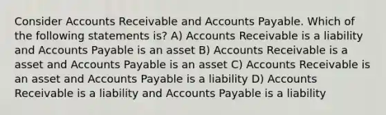 Consider Accounts Receivable and Accounts Payable. Which of the following statements is? A) Accounts Receivable is a liability and Accounts Payable is an asset B) Accounts Receivable is a asset and Accounts Payable is an asset C) Accounts Receivable is an asset and Accounts Payable is a liability D) Accounts Receivable is a liability and Accounts Payable is a liability