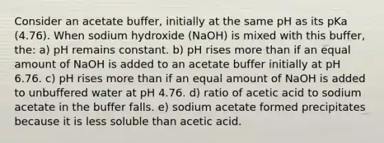 Consider an acetate buffer, initially at the same pH as its pKa (4.76). When sodium hydroxide (NaOH) is mixed with this buffer, the: a) pH remains constant. b) pH rises more than if an equal amount of NaOH is added to an acetate buffer initially at pH 6.76. c) pH rises more than if an equal amount of NaOH is added to unbuffered water at pH 4.76. d) ratio of acetic acid to sodium acetate in the buffer falls. e) sodium acetate formed precipitates because it is less soluble than acetic acid.