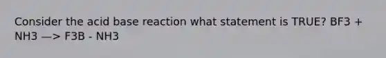 Consider the acid base reaction what statement is TRUE? BF3 + NH3 —> F3B - NH3