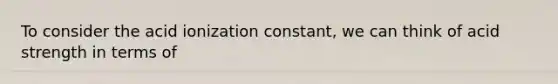 To consider the acid ionization constant, we can think of acid strength in terms of