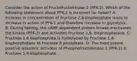 Consider the action of Fructofructokinase-2 (PFK-2). Which of the following statement about PFK-2 is incorrect (or False)? A: Increase in concentration of Fructose 2,6-bisphosphate leads to increase in action of PFK-1 and therefore increase in glycolysis. B: During fasting, the cAMP dependent protein kinase inactivates the kinase (PFK-2) and activates fructose 2,6- bisphosphatase. C: Fructose 1,6-bisphosphate is hydrolyzed by Fructose 1,6-bisphosphatase to Fructose 6 phosphate. D: The most potent positive allosteric activator of Phosphofructokinase 1 (PFK-1) is Fructose 1,6-bisphosphate.