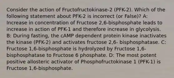 Consider the action of Fructofructokinase-2 (PFK-2). Which of the following statement about PFK-2 is incorrect (or False)? A: Increase in concentration of Fructose 2,6-bisphosphate leads to increase in action of PFK-1 and therefore increase in glycolysis. B: During fasting, the cAMP dependent protein kinase inactivates the kinase (PFK-2) and activates fructose 2,6- bisphosphatase. C: Fructose 1,6-bisphosphate is hydrolyzed by Fructose 1,6-bisphosphatase to Fructose 6 phosphate. D: The most potent positive allosteric activator of Phosphofructokinase 1 (PFK-1) is Fructose 1,6-bisphosphate.