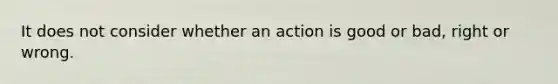 It does not consider whether an action is good or bad, right or wrong.