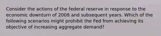 Consider the actions of the federal reserve in response to the economic downturn of 2008 and subsequent years. Which of the following scenarios might prohibit the Fed from achieving its objective of increasing aggregate demand?