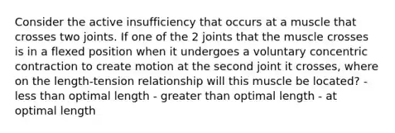 Consider the active insufficiency that occurs at a muscle that crosses two joints. If one of the 2 joints that the muscle crosses is in a flexed position when it undergoes a voluntary concentric contraction to create motion at the second joint it crosses, where on the length-tension relationship will this muscle be located? - less than optimal length - greater than optimal length - at optimal length