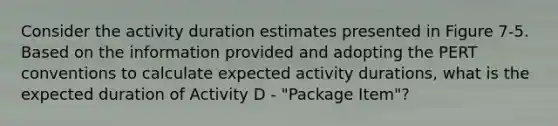 Consider the activity duration estimates presented in Figure 7-5. Based on the information provided and adopting the PERT conventions to calculate expected activity durations, what is the expected duration of Activity D - "Package Item"?