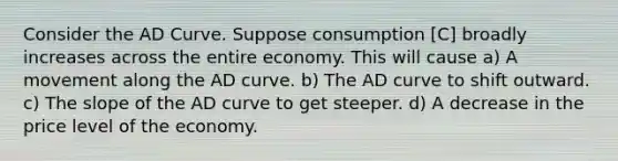 Consider the AD Curve. Suppose consumption [C] broadly increases across the entire economy. This will cause a) A movement along the AD curve. b) The AD curve to shift outward. c) The slope of the AD curve to get steeper. d) A decrease in the price level of the economy.