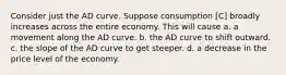 Consider just the AD curve. Suppose consumption [C] broadly increases across the entire economy. This will cause a. a movement along the AD curve. b. the AD curve to shift outward. c. the slope of the AD curve to get steeper. d. a decrease in the price level of the economy.