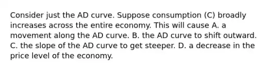 Consider just the AD curve. Suppose consumption (C) broadly increases across the entire economy. This will cause A. a movement along the AD curve. B. the AD curve to shift outward. C. the slope of the AD curve to get steeper. D. a decrease in the price level of the economy.