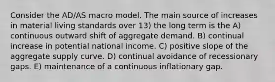 Consider the AD/AS macro model. The main source of increases in material living standards over 13) the long term is the A) continuous outward shift of aggregate demand. B) continual increase in potential national income. C) positive slope of the aggregate supply curve. D) continual avoidance of recessionary gaps. E) maintenance of a continuous inflationary gap.