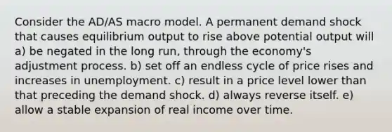 Consider the AD/AS macro model. A permanent demand shock that causes equilibrium output to rise above potential output will a) be negated in the long run, through the economy's adjustment process. b) set off an endless cycle of price rises and increases in unemployment. c) result in a price level lower than that preceding the demand shock. d) always reverse itself. e) allow a stable expansion of real income over time.