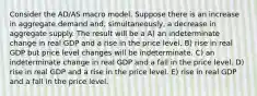 Consider the AD/AS macro model. Suppose there is an increase in aggregate demand and, simultaneously, a decrease in aggregate supply. The result will be a A) an indeterminate change in real GDP and a rise in the price level. B) rise in real GDP but price level changes will be indeterminate. C) an indeterminate change in real GDP and a fall in the price level. D) rise in real GDP and a rise in the price level. E) rise in real GDP and a fall in the price level.