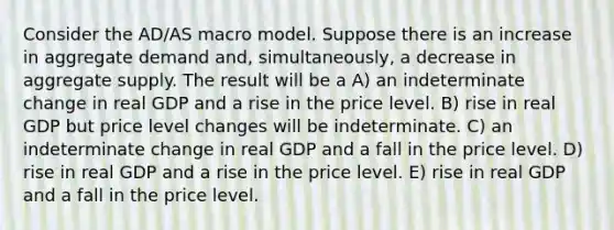 Consider the AD/AS macro model. Suppose there is an increase in aggregate demand and, simultaneously, a decrease in aggregate supply. The result will be a A) an indeterminate change in real GDP and a rise in the price level. B) rise in real GDP but price level changes will be indeterminate. C) an indeterminate change in real GDP and a fall in the price level. D) rise in real GDP and a rise in the price level. E) rise in real GDP and a fall in the price level.