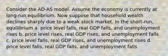 Consider the AD-AS model. Assume the economy is currently at long-run equilibrium. Now suppose that household wealth declines sharply due to a weak stock market. In the short-run, equilibrium a. price level falls, real GDP falls, and unemployment rises b. price level rises, real GDP rises, and unemployment falls c. price level falls, real GDP rises, and unemployment rises d. price level falls, real GDP falls, and unemployment falls