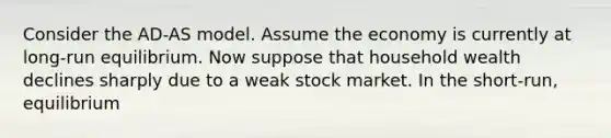 Consider the AD-AS model. Assume the economy is currently at long-run equilibrium. Now suppose that household wealth declines sharply due to a weak stock market. In the short-run, equilibrium