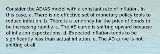 Consider the AD/AS model with a constant rate of inflation. In this case, a. There is no effective set of monetary policy tools to reduce inflation. b. There is a tendency for the price of bonds to be increasing rapidly. c. The AS curve is shifting upward because of inflation expectations. d. Expected inflation tends to be significantly less than actual inflation. e. The AD curve is not shifting at all.