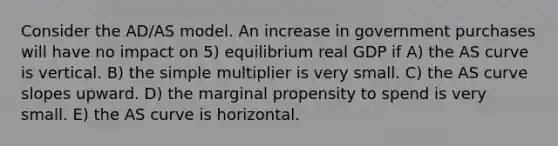 Consider the AD/AS model. An increase in government purchases will have no impact on 5) equilibrium real GDP if A) the AS curve is vertical. B) the simple multiplier is very small. C) the AS curve slopes upward. D) the marginal propensity to spend is very small. E) the AS curve is horizontal.