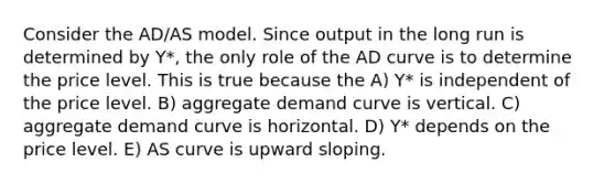 Consider the AD/AS model. Since output in the long run is determined by Y*, the only role of the AD curve is to determine the price level. This is true because the A) Y* is independent of the price level. B) aggregate demand curve is vertical. C) aggregate demand curve is horizontal. D) Y* depends on the price level. E) AS curve is upward sloping.