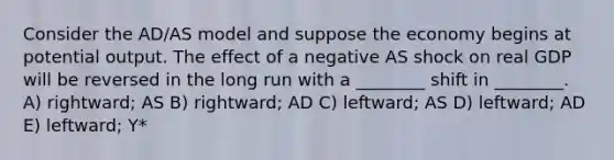 Consider the AD/AS model and suppose the economy begins at potential output. The effect of a negative AS shock on real GDP will be reversed in the long run with a ________ shift in ________. A) rightward; AS B) rightward; AD C) leftward; AS D) leftward; AD E) leftward; Y*