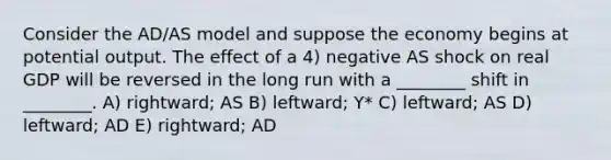 Consider the AD/AS model and suppose the economy begins at potential output. The effect of a 4) negative AS shock on real GDP will be reversed in the long run with a ________ shift in ________. A) rightward; AS B) leftward; Y* C) leftward; AS D) leftward; AD E) rightward; AD