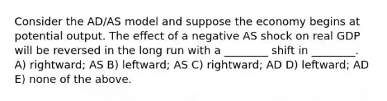 Consider the AD/AS model and suppose the economy begins at potential output. The effect of a negative AS shock on real GDP will be reversed in the long run with a ________ shift in ________. A) rightward; AS B) leftward; AS C) rightward; AD D) leftward; AD E) none of the above.