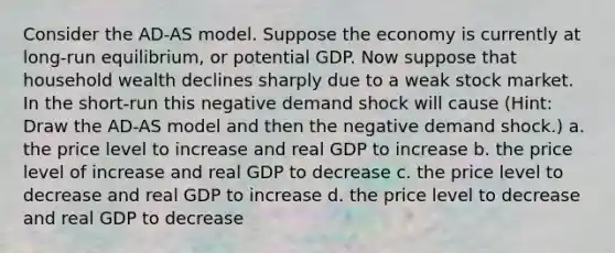 Consider the AD-AS model. Suppose the economy is currently at long-run equilibrium, or potential GDP. Now suppose that household wealth declines sharply due to a weak stock market. In the short-run this negative demand shock will cause (Hint: Draw the AD-AS model and then the negative demand shock.) a. the price level to increase and real GDP to increase b. the price level of increase and real GDP to decrease c. the price level to decrease and real GDP to increase d. the price level to decrease and real GDP to decrease