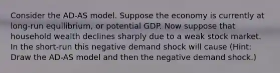 Consider the AD-AS model. Suppose the economy is currently at long-run equilibrium, or potential GDP. Now suppose that household wealth declines sharply due to a weak stock market. In the short-run this negative demand shock will cause (Hint: Draw the AD-AS model and then the negative demand shock.)