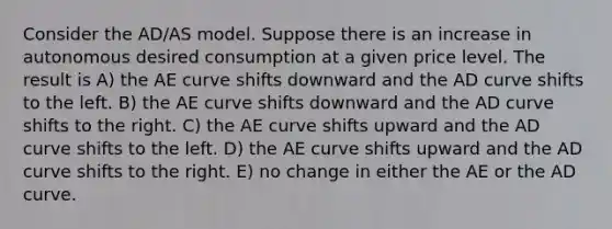 Consider the AD/AS model. Suppose there is an increase in autonomous desired consumption at a given price level. The result is A) the AE curve shifts downward and the AD curve shifts to the left. B) the AE curve shifts downward and the AD curve shifts to the right. C) the AE curve shifts upward and the AD curve shifts to the left. D) the AE curve shifts upward and the AD curve shifts to the right. E) no change in either the AE or the AD curve.