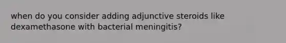 when do you consider adding adjunctive steroids like dexamethasone with bacterial meningitis?