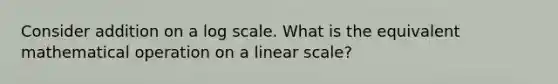 Consider addition on a log scale. What is the equivalent mathematical operation on a linear scale?