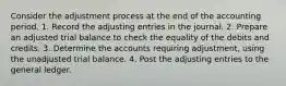 Consider the adjustment process at the end of the accounting period. 1. Record the adjusting entries in the journal. 2. Prepare an adjusted trial balance to check the equality of the debits and credits. 3. Determine the accounts requiring adjustment, using the unadjusted trial balance. 4. Post the adjusting entries to the general ledger.