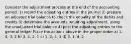 Consider the adjustment process at the end of the accounting period. 1) record the adjusting entries in the journal 2) prepare an adjusted trial balance to check the equality of the debits and credits 3) determine the accounts requiring adjustment, using the unadjusted trial balance 4) post the adjusting entries to the general ledger Place the actions above in the proper order a) 1, 4, 3, 2 b) 3, 4, 2, 1 c) 1, 2, 4, 3 d) 3, 1, 4, 2