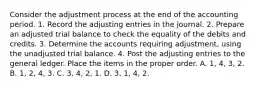 Consider the adjustment process at the end of the accounting period. 1. Record the adjusting entries in the journal. 2. Prepare an adjusted trial balance to check the equality of the debits and credits. 3. Determine the accounts requiring adjustment, using the unadjusted trial balance. 4. Post the adjusting entries to the general ledger. Place the items in the proper order. A. 1, 4, 3, 2. B. 1, 2, 4, 3. C. 3, 4, 2, 1. D. 3, 1, 4, 2.