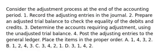 Consider the adjustment process at the end of the accounting period. 1. Record the adjusting entries in the journal. 2. Prepare an adjusted trial balance to check the equality of the debits and credits. 3. Determine the accounts requiring adjustment, using the unadjusted trial balance. 4. Post the adjusting entries to the general ledger. Place the items in the proper order. A. 1, 4, 3, 2. B. 1, 2, 4, 3. C. 3, 4, 2, 1. D. 3, 1, 4, 2.