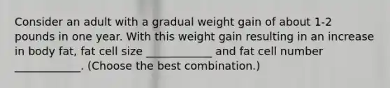 Consider an adult with a gradual weight gain of about 1-2 pounds in one year. With this weight gain resulting in an increase in body fat, fat cell size ____________ and fat cell number ____________. (Choose the best combination.)