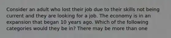 Consider an adult who lost their job due to their skills not being current and they are looking for a job. The economy is in an expansion that began 10 years ago. Which of the following categories would they be in? There may be more than one