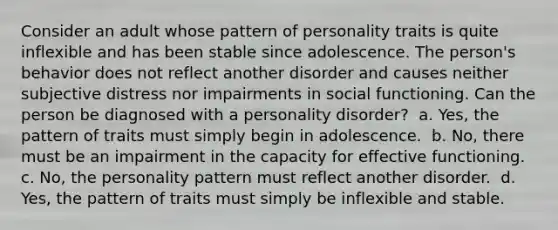 Consider an adult whose pattern of personality traits is quite inflexible and has been stable since adolescence. The person's behavior does not reflect another disorder and causes neither subjective distress nor impairments in social functioning. Can the person be diagnosed with a personality disorder?​ ​ a. Yes, the pattern of traits must simply begin in adolescence.​ ​ b. No, there must be an impairment in the capacity for effective functioning.​ ​ c. No, the personality pattern must reflect another disorder.​ ​ d. Yes, the pattern of traits must simply be inflexible and stable.