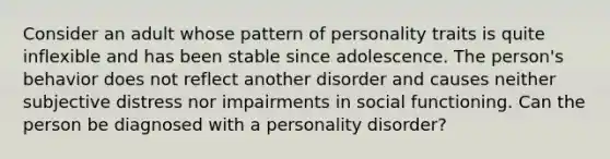 Consider an adult whose pattern of personality traits is quite inflexible and has been stable since adolescence. The person's behavior does not reflect another disorder and causes neither subjective distress nor impairments in social functioning. Can the person be diagnosed with a personality disorder?