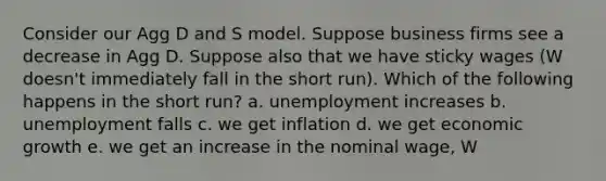 Consider our Agg D and S model. Suppose business firms see a decrease in Agg D. Suppose also that we have sticky wages (W doesn't immediately fall in the short run). Which of the following happens in the short run? a. unemployment increases b. unemployment falls c. we get inflation d. we get economic growth e. we get an increase in the nominal wage, W