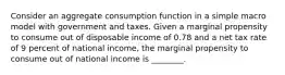 Consider an aggregate consumption function in a simple macro model with government and taxes. Given a marginal propensity to consume out of disposable income of 0.78 and a net tax rate of 9 percent of national​ income, the marginal propensity to consume out of national income is​ ________.