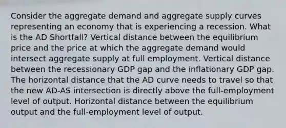 Consider the aggregate demand and aggregate supply curves representing an economy that is experiencing a recession. What is the AD Shortfall? Vertical distance between the equilibrium price and the price at which the aggregate demand would intersect aggregate supply at full employment. Vertical distance between the recessionary GDP gap and the inflationary GDP gap. The horizontal distance that the AD curve needs to travel so that the new AD-AS intersection is directly above the full-employment level of output. Horizontal distance between the equilibrium output and the full-employment level of output.