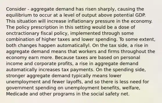 Consider - aggregate demand has risen sharply, causing the equilibrium to occur at a level of output above potential GDP. This situation will increase inflationary pressure in the economy. The policy prescription in this setting would be a dose of onctractionary fiscal policy, implemented through some combination of higher taxes and lower spending. To some extent, both changes happen automaticallyl. On the tax side, a rise in aggregate demand means that workers and firms throughout the economy earn more. Because taxes are based on personal income and corporate profits, a rise in aggregate demand automatically increases tax payments. On the spending side, stronger aggregate demand typically means lower unemployment and fewer layoffs, and so there is less need for government spending on unemployment benefits, welfare, Medicade and other programs in the social safety net.