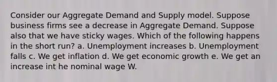 Consider our Aggregate Demand and Supply model. Suppose business firms see a decrease in Aggregate Demand. Suppose also that we have sticky wages. Which of the following happens in the short run? a. Unemployment increases b. Unemployment falls c. We get inflation d. We get economic growth e. We get an increase int he nominal wage W.